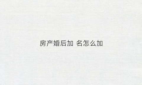 房产婚后加名怎么加(房产婚后怎么加名字)